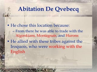 Abitation De Qvebecq
• He chose this location because:
– From there he was able to trade with the
Algonkians, Montagnais, and Hurons

• He allied with these tribes against the
Iroquois, who were working with the
English

 