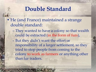 Double Standard
• He (and France) maintained a strange
double standard:
– They wanted to have a colony so that wealth
could be extracted (in the form of furs),
– But they didn’t want the effort or
responsibility of a larger settlement, so they
tried to stop people from coming to the
colony to work as farmers or anything other
than fur traders.

 