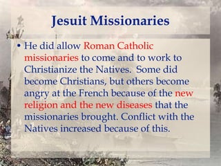 Jesuit Missionaries
• He did allow Roman Catholic
missionaries to come and to work to
Christianize the Natives. Some did
become Christians, but others become
angry at the French because of the new
religion and the new diseases that the
missionaries brought. Conflict with the
Natives increased because of this.

 