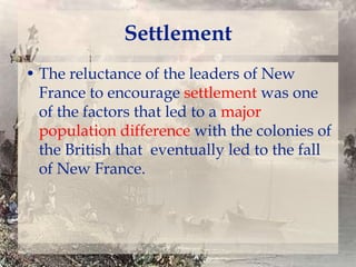 Settlement
• The reluctance of the leaders of New
France to encourage settlement was one
of the factors that led to a major
population difference with the colonies of
the British that eventually led to the fall
of New France.

 