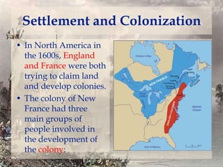Settlement and Colonization
• In North America in
the 1600s, England
and France were both
trying to claim land
and develop colonies.
• The colony of New
France had three
main groups of
people involved in
the development of
the colony:

 