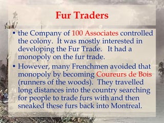 Fur Traders
• the Company of 100 Associates controlled
the colony. It was mostly interested in
developing the Fur Trade. It had a
monopoly on the fur trade.
• However, many Frenchmen avoided that
monopoly by becoming Coureurs de Bois
(runners of the woods). They travelled
long distances into the country searching
for people to trade furs with and then
sneaked these furs back into Montreal.

 
