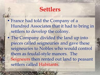 Settlers
• France had told the Company of a
Hundred Associates that it had to bring in
settlers to develop the colony.
• The Company divided the land up into
pieces called seigneuries and gave these
seigneuries to Nobles who would control
them as feudal-style manors. The
Seigneurs then rented out land to peasant
settlers called Habitants.

 