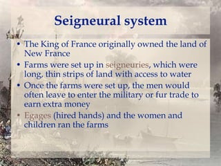 Seigneural system
• The King of France originally owned the land of
New France
• Farms were set up in seigneuries, which were
long, thin strips of land with access to water
• Once the farms were set up, the men would
often leave to enter the military or fur trade to
earn extra money
• Egages (hired hands) and the women and
children ran the farms

 
