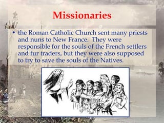 Missionaries
• the Roman Catholic Church sent many priests
and nuns to New France. They were
responsible for the souls of the French settlers
and fur traders, but they were also supposed
to try to save the souls of the Natives.

 