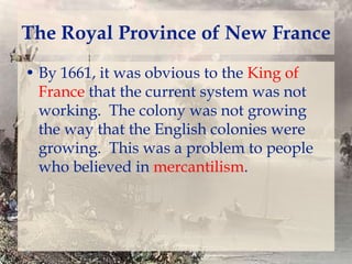 The Royal Province of New France
• By 1661, it was obvious to the King of
France that the current system was not
working. The colony was not growing
the way that the English colonies were
growing. This was a problem to people
who believed in mercantilism.

 