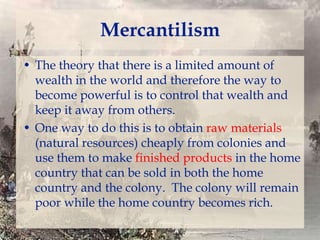 Mercantilism
• The theory that there is a limited amount of
wealth in the world and therefore the way to
become powerful is to control that wealth and
keep it away from others.
• One way to do this is to obtain raw materials
(natural resources) cheaply from colonies and
use them to make finished products in the home
country that can be sold in both the home
country and the colony. The colony will remain
poor while the home country becomes rich.

 