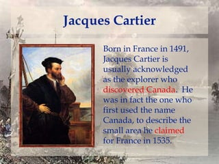 Jacques Cartier
Born in France in 1491,
Jacques Cartier is
usually acknowledged
as the explorer who
discovered Canada. He
was in fact the one who
first used the name
Canada, to describe the
small area he claimed
for France in 1535.

 