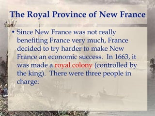 The Royal Province of New France
• Since New France was not really
benefiting France very much, France
decided to try harder to make New
France an economic success. In 1663, it
was made a royal colony (controlled by
the king). There were three people in
charge:

 