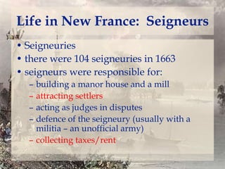 Life in New France: Seigneurs
• Seigneuries
• there were 104 seigneuries in 1663
• seigneurs were responsible for:
–
–
–
–

building a manor house and a mill
attracting settlers
acting as judges in disputes
defence of the seigneury (usually with a
militia – an unofficial army)
– collecting taxes/rent

 