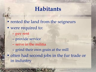 Habitants
• rented the land from the seigneurs
• were required to:
–
–
–
–

pay rent
provide service
serve in the militia
grind their own grain at the mill

• often had second jobs in the fur trade or
in industry

 
