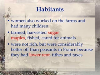 Habitants
• women also worked on the farms and
had many children
• farmed, harvested sugar
maples, fished, cared for animals
• were not rich, but were considerably
better off than peasants in France because
they had lower rent, tithes and taxes

 