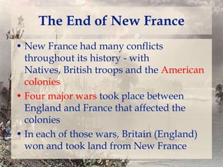 The End of New France
• New France had many conflicts
throughout its history - with
Natives, British troops and the American
colonies
• Four major wars took place between
England and France that affected the
colonies
• In each of those wars, Britain (England)
won and took land from New France

 
