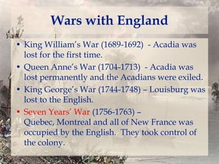 Wars with England
• King William’s War (1689-1692) - Acadia was
lost for the first time.
• Queen Anne’s War (1704-1713) - Acadia was
lost permanently and the Acadians were exiled.
• King George’s War (1744-1748) – Louisburg was
lost to the English.
• Seven Years’ War (1756-1763) –
Quebec, Montreal and all of New France was
occupied by the English. They took control of
the colony.

 