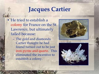 Jacques Cartier
• He tried to establish a
colony for France on the St.
Lawrence, but ultimately
failed because:
– The gold and diamonds
Cartier thought he had
found turned out to be just
iron pyrite and quartz. This
eliminated the incentive to
establish a colony.

 
