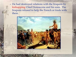 – He had destroyed relations with the Iroquois by
kidnapping Chief Donnacona and his sons. The
Iroquois refused to help the French or trade with
them.

 