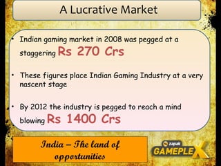 Indian gaming market in 2008 was pegged at a staggering  Rs 270 Crs These figures place Indian Gaming Industry at a very nascent stage By 2012 the industry is pegged to reach a mind blowing  Rs 1400 Crs India – The land of opportunities A Lucrative Market 