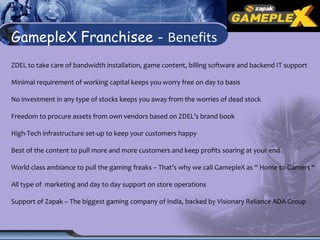 GamepleX Franchisee -  Benefits ZDEL to take care of bandwidth installation, game content, billing software and backend IT support Minimal requirement of working capital keeps you worry free on day to basis No investment in any type of stocks keeps you away from the worries of dead stock Freedom to procure assets from own vendors based on ZDEL’s brand book High-Tech infrastructure set-up to keep your customers happy Best of the content to pull more and more customers and keep profits soaring at your end World class ambiance to pull the gaming freaks – That’s why we call GamepleX as “ Home to Gamers “ All type of  marketing and day to day support on store operations Support of Zapak – The biggest gaming company of India, backed by Visionary Reliance ADA Group 