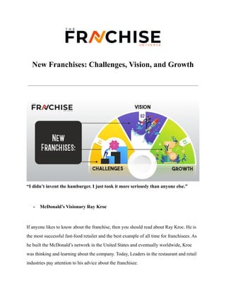 New Franchises: Challenges, Vision, and Growth
“I didn’t invent the hamburger. I just took it more seriously than anyone else.”
- McDonald’s Visionary Ray Kroc
If anyone likes to know about the franchise, then you should read about Ray Kroc. He is
the most successful fast-food retailer and the best example of all time for franchisees. As
he built the McDonald’s network in the United States and eventually worldwide, Kroc
was thinking and learning about the company. Today, Leaders in the restaurant and retail
industries pay attention to his advice about the franchisee.
 