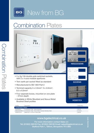 New from BG
Combination Plates

Combination Plates

NBS222GEM8

•	2 x 2g 13A double pole switched sockets, 	
with 2 x 4 euro module apertures
•	Twin earth per socket fitted as standard

8222EM8

•	Manufactured to BS 1363 Part 2
•	Terminal capacity 3 x 2.5mm2, 3 x 4.0mm2, 	
& 2 x 6.0mm2
•	Four seperate boxes, mounted on one plate	
- 47mm depth
•	Available in White Moulded and Nexus Metal
Brushed Steel profiles
Cat No.

Description

HGS07/C4
Trade Price

Combination Plates
8222EM8-01

Combination Plate - Nexus Moulded

£95.95

HGS07/C4-01

Metal box 4 x 47mm on back plate

£28.95

NBS222GEM8-01

Combination Plate - Nexus Metal, Brushed Stainless Steel

£132.50

www.bgelectrical.co.uk
For more information contact Sales on:
Tel: (01952) 238100 Fax: (01952) 238180 Email: sales@bgelectrical.co.uk
Stafford Park 1, Telford, Shropshire TF3 3BD

 