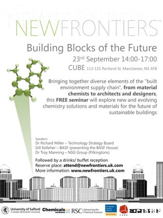 Building Blocks of the Future
                     23rd September 14:00-17:00
                    CUBE 113-115 Portland St, Manchester, M1 6FB
        Bringing together diverse elements of the "built
             environment supply chain", from material
                 chemists to architects and designers,
       this FREE seminar will explore new and evolving
      chemistry solutions and materials for the future of
                                  sustainable buildings



 Speakers:
 Dr Richard Miller – Technology Strategy Board
 Gill Kelleher – BASF (presenting the BASF House)
 Dr Troy Manning – NSG Group (Pilkingtons)

 Followed by a drinks/ buffet reception
 Reserve place: attend@newfrontiers.uk.com
 More information: www.newfrontiers.uk.com
 