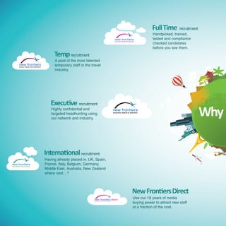 Full Time recruitment
                                                                                                                                               Handpicked, trained,
                                                                                                                                               tested and compliance
                                                                                                         full time travel recruitment
                                                                                                                                               checked candidates
                                                                                                                                               before you see them.
                               Temp recruitment
                               A pool of the most talented
temp travel recruitment
                               temporary staff in the travel
                               industry.




                             Executive recruitment
                             Highly confidential and
                             targeted headhunting using
                             our network and industry.
                                                                                                                                                                       Why

                          International recruitment
                          Having already placed in. UK, Spain,
                          France, Italy, Belgium, Germany,
                          Middle East, Australia, New Zealand
                          where next…?



                                                                                                                                  New Frontiers Direct
                                                                                                      direct
                                                                                                                                   Use our 18 years of media
                                                                                                                                   buying power to attract new staff
                                                        putting you in control of travel recruiting




                                                                                                                                   at a fraction of the cost.
 