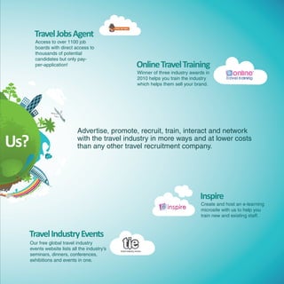 Travel Jobs Agent
        Access to over 1100 job
        boards with direct access to
        thousands of potential
        candidates but only pay-
        per-application!                         Online Travel Training
                                                 Winner of three industry awards in
                                                 2010 helps you train the industry
                                                 which helps them sell your brand.




                              Advertise, promote, recruit, train, interact and network
Us?                           with the travel industry in more ways and at lower costs
                              than any other travel recruitment company.




                                                                              Inspire
                                                                              Create and host an e-learning
                                                                              microsite with us to help you
                                                                              train new and existing staff.



  Travel Industry Events
      Our free global travel industry
      events website lists all the industry’s
      seminars, dinners, conferences,
      exhibitions and events in one.
 
