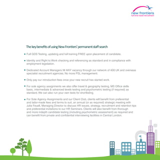 full time travel recruitment




The key beneﬁts of using New Frontiers’ permanent staﬀ search
Full GDS Testing, updating and full training FREE upon placement of candidate.

Identity and Right to Work checking and referencing as standard and in compliance with
employment legislation.

Dedicated Account Managers fill ANY vacancy through our network of 400 UK and overseas
specialist recruitment agencies. No more PSL management.

Only pay our introduction fees once your new recruit has started work.

For sole agency assignments we also offer travel & geography testing, MS Office skills
basic, intermediate & advanced levels testing and psychometric testing (if required) as
standard. We can also run your own tests for shortlisting.

For Sole Agency Assignments and our Client Club, clients will benefit from preferential
and tailor-made fees and terms to suit, an annual (or as required) strategic meeting with
Julia Feuell, Managing Director to discuss HR issues, strategy, recruitment and retention tips
and preferential invitations to our HR Seminars. Clients will also benefit from thorough
and more indepth candidate testing (including psychometric assessment) as required and
can benefit from private and confidential interviewing facilities in Central London.




                                                                                   2.
 