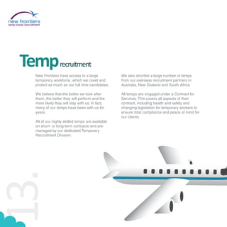 temp travel recruitment




        Temp                      recruitment
                   New Frontiers have access to a large            We also shortlist a large number of temps
                   temporary workforce, which we covet and         from our overseas recruitment partners in
                   protect as much as our full time candidates.    Australia, New Zealand and South Africa

                   We believe that the better we look after        All temps are engaged under a Contract for
                   them, the better they will perform and the      Services. This covers all aspects of their
                   more likely they will stay with us. In fact,    contract, including health and safety and
                   many of our temps have been with us for         changing legislation for temporary workers to
                   years.                                          ensure total compliance and peace of mind for
                                                                   our clients.
                   All of our highly skilled temps are available
                   on short- or long-term contracts and are
                   managed by our dedicated Temporary
                   Recruitment Division.
13.
 