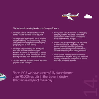 The key beneﬁts of using New Frontiers’ temp staﬀ search
All temps are fully reference-checked and         Hourly rates are fully inclusive of holiday pay,
can be security-checked where required.           company national insurance, payroll and
                                                  administration and insurance costs so that
All temps receive (if required and at no extra    there are NO hidden charges.
cost) GDS testing and cross-training, Identity
and right-to-work compliance checking and         We are unique in providing full HR insurance
geography and IT skills testing.                  to all temporary staff supplied by us. This
                                                  service protects our clients against any
All temps are paid weekly and directly into       potential claims arising from discrimination,
their bank accounts and receive paid              disability and/or any other employment laws.
holidays in addition to their wages as well as
benefits such as health bonuses and end-of-       When placed, we keep in contact with the
booking bonuses, store and travel discounts.      temp to ensure they fit in easily and also run a
                                                  monthly ‘perfect score’ competition to ensure
To avoid disputes, all temps receive the same     their work is the best it can be.
pay rate for the same job.




Since 1993 we have successfully placed more




                                                                                  14.
than 70,000 recruits in the travel industry.
That’s an average of ﬁve a day!
 