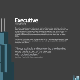 Executive
recruitment
One of the biggest success factors of our business has been our relentless networking
within the travel industry. Over the years (18 to be exact) this has meant that we have built
up a large network of personal contacts at senior management level within some of the
industry’s biggest companies. This network has helped us to headhunt some of the
toughest positions ranging from senior management right up to board level, MDs and
CEOs.

This service is of course highly confidential and run by a dedicated & discreet team made
up of our most experienced consultants who have built up an outstanding reputation for
finding the right person.



“Always available and trustworthy, they handled
 every single aspect of the process
 with professionalism.”
Joan Roca – Placed as MD of lastminute.com, Spain
 