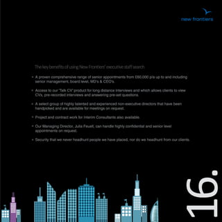 The key beneﬁts of using New Frontiers’ executive staﬀ search
A proven comprehensive range of senior appointments from £60,000 p/a up to and including
senior management, board level, MD's & CEO’s.

Access to our ‘Talk CV’ product for long distance interviews and which allows clients to view
CVs, pre-recorded interviews and answering pre-set questions.

A select group of highly talented and experienced non-executive directors that have been
handpicked and are available for meetings on request.

Project and contract work for Interim Consultants also available.

Our Managing Director, Julia Feuell, can handle highly confidential and senior level
appointments on request.

Security that we never headhunt people we have placed, nor do we headhunt from our clients.




                                                                                   16.
 