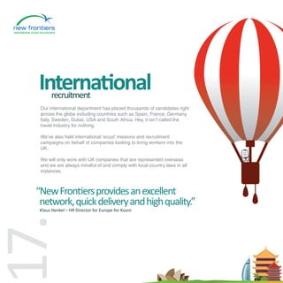 International
       recruitment
  Our international department has placed thousands of candidates right
  across the globe including countries such as Spain, France, Germany,
  Italy, Sweden, Dubai, USA and South Africa. Hey, it isn’t called the
  travel industry for nothing.

  We’ve also held international ‘scout’ missions and recruitment
  campaigns on behalf of companies looking to bring workers into the
  UK.

  We will only work with UK companies that are represented overseas
  and we are always mindful of and comply with local country laws in all
  instances.



 “New Frontiers provides an excellent
  network, quick delivery and high quality.”
  Klaus Henkel – HR Director for Europe for Kuoni
7.
 