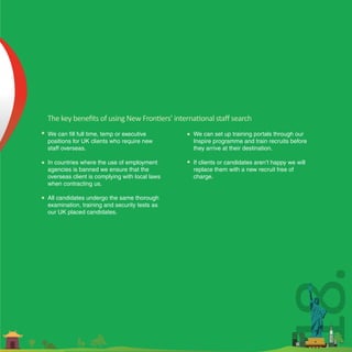 The key beneﬁts of using New Frontiers’ international staﬀ search
We can fill full time, temp or executive       We can set up training portals through our
positions for UK clients who require new       Inspire programme and train recruits before
staff overseas.                                they arrive at their destination.

In countries where the use of employment       If clients or candidates aren’t happy we will
agencies is banned we ensure that the          replace them with a new recruit free of
overseas client is complying with local laws   charge.
when contracting us.

All candidates undergo the same thorough
examination, training and security tests as
our UK placed candidates.




                                                                              18.
 