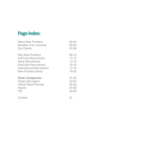 Page index:
About New Frontiers         03-04
Benefits of our services    05-06
Our Clients                 07-08

Why New Frontiers           09-10
Full Time Recruitment       11-12
Temp Recruitment            13-14
Executive Recruitment       15-16
International Recruitment   17-18
New Frontiers Direct        19-20

Sister Companies:           21-22
Travel Jobs Agent           23-24
Online Travel Training      25-26
Inspire                     27-28
TIE                         29-30

Contact                     31
 