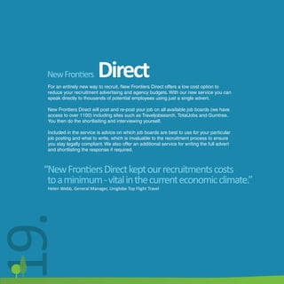 New Frontiers            Direct
   For an entirely new way to recruit, New Frontiers Direct offers a low cost option to
   reduce your recruitment advertising and agency budgets. With our new service you can
   speak directly to thousands of potential employees using just a single advert.

   New Frontiers Direct will post and re-post your job on all available job boards (we have
   access to over 1100) including sites such as Traveljobsearch, TotalJobs and Gumtree.
   You then do the shortlisiting and interviewing yourself.

   Included in the service is advice on which job boards are best to use for your particular
   job posting and what to write, which is invaluable to the recruitment process to ensure
   you stay legally compliant. We also offer an additional service for writing the full advert
   and shortlisting the response if required.



  “New Frontiers Direct kept our recruitments costs
   to a minimum - vital in the current economic climate.”
   Helen Webb, General Manager, Uniglobe Top Flight Travel
19.
 