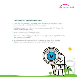 putting you in control of travel recruiting
                                                                                                                              direct




The key beneﬁts of using New Frontiers Direct
Costs start from only £495 + VAT per job role for basic job postings on many top job
boards. Discounts are available for multiple job postings.

We’ll guarantee you over £1200 worth of media coverage and up to 50% cheaper than
placing an ad campaign yourself.

Access to a network of over 1100 job boards.

Free advice on the wording of your advert to ensure legal compliance, high SEO visibility
and maximum attractiveness.

A guarantee that if you aren’t successful, you will get the money off our bespoke
recruitment agency service and we won’t stop until we fill your position.




                                                                                20.
 
