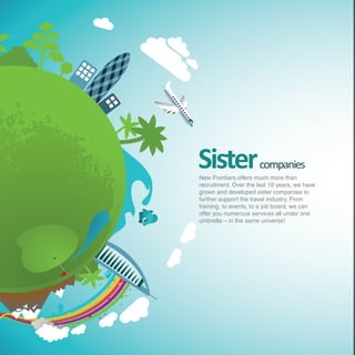 Sister                companies
New Frontiers offers much more than
recruitment. Over the last 18 years, we have
grown and developed sister companies to
further support the travel industry. From
training, to events, to a job board, we can
offer you numerous services all under one
umbrella – in the same universe!
 
