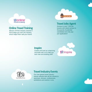 Travel Jobs Agent
                                                                         Access to over 1100 job
Online Travel Training                                                   boards with direct access to
                                                                         thousands of potential
Winner of three industry awards in
2010 helps you train the industry                                        candidates but only pay-
which helps them sell your brand.                                        per-application!




                                     Inspire
                                     Create and host an e-learning
                                     microsite with us to help you
                                     train new and existing staff.




                                     Travel Industry Events
                                     Our free global travel industry
                                     events website lists all the industry’s
                                     seminars, dinners, conferences,
                                     exhibitions and events in one.
 