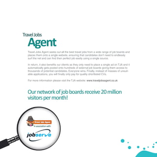 Travel Jobs
  Agent
  Travel Jobs Agent seeks out all the best travel jobs from a wide range of job boards and
  places them onto a single website, ensuring that candidates don’t need to endlessly
  surf the net and can find their perfect job easily using a single source.

  In return, it also benefits our clients as they only need to place a single ad on TJA and it
  automatically gets posted onto hundreds of external job boards giving them access to
  thousands of potential candidates. Everyone wins. Finally, instead of masses of unsuit-
  able applications, you will finally only pay for quality shortlisted CVs.

  For more information please visit the TJA website: www.traveljobsagent.co.uk



  Our network of job boards receive 20 million
  visitors per month!



       In association with:
 