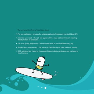 The key beneﬁts of using Travel Jobs Agent
Pay per Application – only pay for suitable applicants. Prices start from just £2 per CV.

Maximise your reach - Your job can appear within a huge job-board network reaching
literally millions of candidates.

Get more quality applications - We send jobs alerts to our candidates every day.

Simple, fast & safe payment - Pay online via PayPal and your roles are live in minutes.

SEO-optimized site visited by thousands of travel industry candidates and marketed by
New Frontiers.




                                                                                22.
 