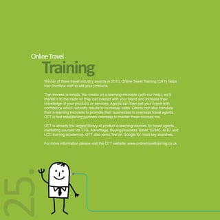 Online Travel
      Training
       Winner of three travel industry awards in 2010, Online Travel Training (OTT) helps
       train frontline staff to sell your products.

       The process is simple. You create an e-learning microsite (with our help), we’ll
       market it to the trade so they can interact with your brand and increase their
       knowledge of your products or services. Agents can then sell your brand with
       confidence which naturally results in increased sales. Clients can also translate
       their e-learning microsite to promote their businesses to overseas travel agents.
       OTT is fast establishing partners overseas to market these courses too.

       OTT is already the largest library of product e-learning courses for travel agents,
       marketing courses via TTG, Advantage, Buying Business Travel, GTMC, AITO and
       LCC training academies. OTT also ranks first on Google for most key searches.

       For more information please visit the OTT website: www.onlinetraveltraining.co.uk
25.
 
