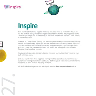 Inspire
 Ever wondered whether a supplier message has been read by your staff? Would you
 like the ability to easily create training courses and then monitor the progress of staff?
 Or would you simply like to cut training or induction time for new starters? Then Inspire
 is the ideal solution.

 Powered by Online Travel Training, our e-learning tool allows you to create user-friendly
 training modules quickly, easily and with the ability to use photos and videos. Turn your
 company into your own perfectly functioning universe by writing staff modules about
 anything – meet the management team, our health and safety policy, our office in
 Glasgow, how to sell car hire, etc.

 You can create a private, company training microsite and confidentially train only your
 staff or invited users.

 Or if you wish to host other suppliers’ training modules as well as your own then our
 customised training microsite will be for you. It allows you to view management informa-
 tion about all other courses including your own.

 For more information please visit the Inspire website: www.inspiretravelstaff.co.uk
7.
 