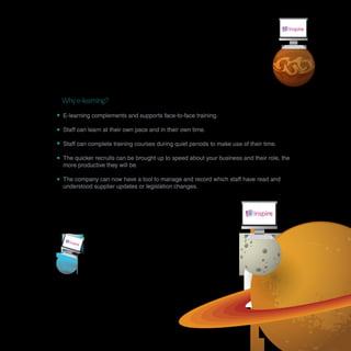 Why e-learning?
E-learning complements and supports face-to-face training.

Staff can learn at their own pace and in their own time.

Staff can complete training courses during quiet periods to make use of their time.

The quicker recruits can be brought up to speed about your business and their role, the
more productive they will be.

The company can now have a tool to manage and record which staff have read and
understood supplier updates or legislation changes.
 