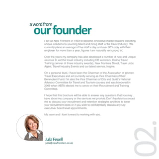 a word from
 our founder
       I set up New Frontiers in 1993 to become innovative market leaders providing
       unique solutions to sourcing talent and hiring staff in the travel industry. We
       currently place an average of five staff a day and over 95% stay with their
       employer for more than a year, figures I am naturally very proud of.

       Over the years my company has also developed a number of new and unique
       services to aid the travel industry including HR seminars, Online Travel
       Training (winner of three industry awards), New Frontiers Direct, Travel Jobs
       Agent, Travel Industry Events and our latest service, Inspire.

       On a personal level, I have been the Chairman of the Association of Women
       Travel Executives and am currently serving as Vice Chairman of their
       Benevolent Fund. I’m also the Vice Chairman of City and Guild’s National
       Advisory Committee for Travel and Tourism courses and was honoured in
       2009 when ABTA elected me to serve on their Recruitment and Training
       Committee.

       I hope that this brochure will be able to answer any questions that you may
       have about my company or the services we provide. Don’t hesitate to contact
       me to discuss your recruitment and retention strategies and how to lower
       your recruitment costs or if you wish to confidentially discuss any key
       executive/ board level appointments.

       My team and I look forward to working with you.




       Julia Feuell
       julia@newfrontiers.co.uk



                                                                           02.
 