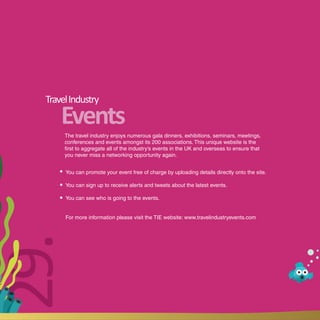Travel Industry
      Events
       The travel industry enjoys numerous gala dinners, exhibitions, seminars, meetings,
       conferences and events amongst its 200 associations. This unique website is the
       first to aggregate all of the industry’s events in the UK and overseas to ensure that
       you never miss a networking opportunity again.


       You can promote your event free of charge by uploading details directly onto the site.

       You can sign up to receive alerts and tweets about the latest events.

       You can see who is going to the events.


       For more information please visit the TIE website: www.travelindustryevents.com
29.
 
