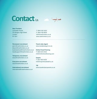 Contact                             Us

New Frontiers
Lancaster House                     T: 0845 202 2222
33 Islington High Street            F: 0845 458 8635
London                              info@newfrontiers.co.uk
N1 9LH                              www.newfrontiers.co.uk




Permanent recruitment               Travel Jobs Agent
perm@newfrontiers.co.uk             www.traveljobsagent.co.uk
leisure@newfrontiers.co.uk
businesstravel@newfrontiers.co.uk   Online Travel Training
travelsupport@newfrontiers.co.uk    T: 0845 643 2533
                                    info@onlinetraveltraining.com
Temporary recruitment
temp@newfrontiers.co.uk             Inspire
                                    T: 020 7923 6429
Executive recruitment               info@inspiretravelstaff.co.uk
exec@newfrontiers.co.uk
                                    TIE
International recruitment           www.travelindustryevents.co.uk
international@newfrontiers.co.uk
 