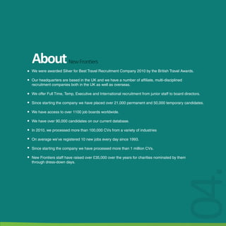 About New Frontiers
We were awarded Silver for Best Travel Recruitment Company 2010 by the British Travel Awards.

Our headquarters are based in the UK and we have a number of affiliate, multi-disciplined
recruitment companies both in the UK as well as overseas.

We offer Full Time, Temp, Executive and International recruitment from junior staff to board directors.

Since starting the company we have placed over 21,000 permanent and 50,000 temporary candidates.

We have access to over 1100 job boards worldwide.

We have over 90,000 candidates on our current database.

In 2010, we processed more than 100,000 CVs from a variety of industries

On average we’ve registered 10 new jobs every day since 1993.

Since starting the company we have processed more than 1 million CVs.

New Frontiers staff have raised over £35,000 over the years for charities nominated by them
through dress-down days.




                                                                                       04.
 
