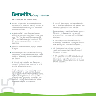 Beneﬁts                      of using our services
 As a client you will benefit from:

 Access to specialist recruitment teams in            A free HR club helping managers keep on
 each sector of the travel industry headed by         top of changing laws within the industry and
 Team Managers recruiting both nationally             networking to discuss best practice.
 and internationally.
                                                      Proactive meetings with our Senior Account
 A dedicated Account Manager (sector-                 Managers to discuss your recruitment
 specific single point of contact). Throw away        progress, future campaigns & best budget
 your PSL! Your Account Manager can fill              approach.
 ANY vacancy through our network of 400
 UK and overseas specialist recruitment               A policy of best recruitment practice in
 agencies.                                            submitting CVs to Hiring Managers to avoid
                                                      time wasting and introduction disputes.
 Services and recruitment projects to fit all
 budgets.                                             HR Strategy and recruitment retention
                                                      meetings on request with New Frontiers’
 Multiple ways of working with us including           Managing Director.
 advertising, headhunting (never from clients
 though), networking, email marketing and             A HR expert to review HR procedures and
 job boards.                                          contracts at no charge to ensure current
                                                      contracts are fully compliant and to discuss
 A 3 month trial period to see if your new            any HR concerns.
 recruit is perfect for your business or we’ll
 provide a free replacement.

 A full registration and screening process
 including: right to work, identity checks,
 equal opportunity monitoring and assessing
5.

 skills by testing literacy, numeracy, GDS
 skills, IT skills, geography knowledge. We
 can also run psychometric tests & check
 references as part of the service.
 