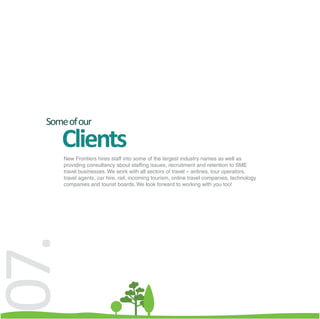 Some of our

     Clients
      New Frontiers hires staff into some of the largest industry names as well as
      providing consultancy about staffing issues, recruitment and retention to SME
      travel businesses. We work with all sectors of travel – airlines, tour operators,
      travel agents, car hire, rail, incoming tourism, online travel companies, technology
      companies and tourist boards. We look forward to working with you too!
07.
 